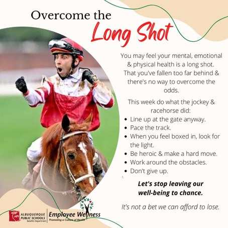 Picture of derby winner and copy You may feel your mental, emotional & physical health is a long shot. That you've fallen too far behind & there's no way to overcome the odds. This week do what the jockey & racehorse did: Line up at the gate anyway.Pace the track. When you feel boxed in, look for the light. Be heroic & make a hard move.Work around the obstacles.Don't give up. Let's stop leaving our well-being to chance. It's not a bet we can afford to lose